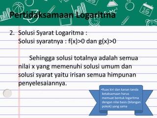 Pertidaksamaan Logaritma
2. Solusi Syarat Logaritma :
Solusi syaratnya : f(x)>0 dan g(x)>0
Sehingga solusi totalnya adalah semua
nilai x yang memenuhi solusi umum dan
solusi syarat yaitu irisan semua himpunan
penyelesaiannya.
•Ruas kiri dan kanan tanda
ketaksamaan harus
memuat bentuk logaritma
dengan nilai basis (bilangan
pokok) yang sama
 