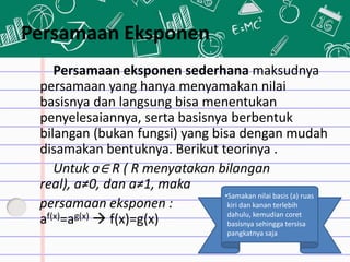 Persamaan Eksponen
Persamaan eksponen sederhana maksudnya
persamaan yang hanya menyamakan nilai
basisnya dan langsung bisa menentukan
penyelesaiannya, serta basisnya berbentuk
bilangan (bukan fungsi) yang bisa dengan mudah
disamakan bentuknya. Berikut teorinya .
Untuk a∈ R ( R menyatakan bilangan
real), a≠0, dan a≠1, maka
persamaan eksponen :
af(x)=ag(x)  f(x)=g(x)
•Samakan nilai basis (a) ruas
kiri dan kanan terlebih
dahulu, kemudian coret
basisnya sehingga tersisa
pangkatnya saja
 