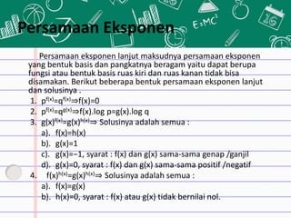 Persamaan eksponen lanjut maksudnya persamaan eksponen
yang bentuk basis dan pangkatnya beragam yaitu dapat berupa
fungsi atau bentuk basis ruas kiri dan ruas kanan tidak bisa
disamakan. Berikut beberapa bentuk persamaan eksponen lanjut
dan solusinya .
1. pf(x)=qf(x)⇒f(x)=0
2. pf(x)=qg(x)⇒f(x).log p=g(x).log q
3. g(x)f(x)=g(x)h(x)⇒ Solusinya adalah semua :
a). f(x)=h(x)
b). g(x)=1
c). g(x)=−1, syarat : f(x) dan g(x) sama-sama genap /ganjil
d). g(x)=0, syarat : f(x) dan g(x) sama-sama positif /negatif
4. f(x)h(x)=g(x)h(x)⇒ Solusinya adalah semua :
a). f(x)=g(x)
b). h(x)=0, syarat : f(x) atau g(x) tidak bernilai nol.
Persamaan Eksponen
 