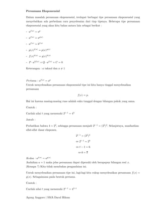 Agung Anggoro | SMA Darul Hikam
Persamaan Eksponensial
Dalam masalah persamaan eksponensial, terdapat berbagai tipe persamaan eksponensial yang
menyebabkan ada perbedaan cara penyelesaian dari tiap tipenya. Beberapa tipe persamaan
eksponensial yang akan kita bahas antara lain sebagai berikut :
- 𝑎 ( )
= 𝑎
- 𝑎 ( )
= 𝑎 ( )
- 𝑎 ( )
= 𝑏 ( )
- 𝑝(𝑥) ( )
= 𝑝(𝑥) ( )
- 𝑓(𝑥) ( )
= 𝑔(𝑥) ( )
- 𝑃 ⋅ 𝑎 ( )
+ 𝑄 ⋅ 𝑎 ( )
+ 𝐶 = 0
Keterangan : 𝑎 taknol dan 𝑎 ≠ 1
Pertama : 𝑎 ( )
= 𝑎
Untuk menyelesaikan persamaan eksponensial tipe ini kita hanya tinggal menyelesaikan
persamaan
𝑓(𝑥) = 𝑝.
Hal ini karena masing-masing ruas adalah suku tunggal dengan bilangan pokok yang sama.
Contoh :
Carilah nilai 𝑡 yang memenuhi 2 −
= 4
Jawab :
Perhatikan bahwa 4 = 2 , sehingga persamaan menjadi 2 −
= (2 ) . Selanjutnya, manfaatkan
sifat-sifat dasar eksponen.
2 −
= (2 )
⇔ 2 −
= 2
⇔ 𝑡 − 1 = 6
⇔ 𝒕 = 𝟕
Kedua : 𝑎 ( )
= 𝑎 ( )
Andaikan 𝑎 = 1 maka jelas persamaan dapat dipenuhi oleh berapapun bilangan real 𝑥.
(Kenapa ?) Kita tidak membahas pengandaian ini.
Untuk menyelesaikan persamaan tipe ini, lagi-lagi kita cukup menyelesaikan persamaan 𝑓(𝑥) =
𝑔(𝑥). Sebagaimana pada bentuk pertama.
Contoh :
Carilah nilai 𝑡 yang memenuhi 2 −
= 4 −
 