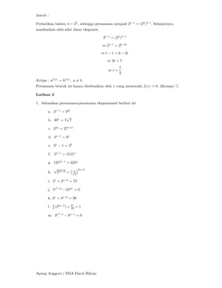 Agung Anggoro | SMA Darul Hikam
Jawab :
Perhatikan bahwa 4 = 2 , sehingga persamaan menjadi 2 −
= (2 ) −
. Selanjutnya,
manfaatkan sifat-sifat dasar eksponen.
2 −
= (2 ) −
⇔ 2 −
= 2 −
⇔ 𝑡 − 1 = 6 − 2𝑡
⇔ 3𝑡 = 7
⇔ 𝑡 =
7
3
Ketiga : 𝑎 ( )
= 𝑏 ( )
, 𝑎 ≠ 𝑏.
Persamaan bentuk ini hanya diselesaikan oleh 𝑥 yang memenuhi 𝑓(𝑥) = 0. (Kenapa ?)
Latihan 2
1. Selesaikan persamaan-persamaan eksponensial berikut ini.
a. 3 −
= 9
b. 49 = 7
√
7
c. 3 = 27 +
d. 4 −
= 8
e. 3 − 1 = 2
f. 5 −
= (0,2)
g. 125 −
= 625
h.
√
2 + = √
−
i. 2 + 2 +
= 72
j. 5 +
− 25 = 0
k. 3 + 3 +
= 90
l. (2 −
) + = 1
m. 3 −
− 9 −
= 0
 