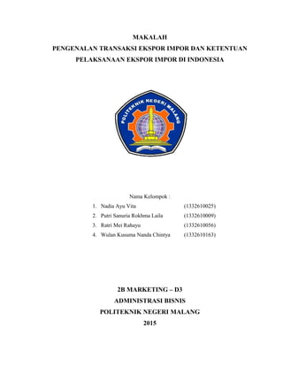 MAKALAH
PENGENALAN TRANSAKSI EKSPOR IMPOR DAN KETENTUAN
PELAKSANAAN EKSPOR IMPOR DI INDONESIA
Nama Kelompok :
1. Nadia Ayu Vita (1332610025)
2. Putri Sanuria Rokhma Laila (1332610009)
3. Ratri Mei Rahayu (1332610056)
4. Wulan Kusuma Nanda Chintya (1332610163)
2B MARKETING – D3
ADMINISTRASI BISNIS
POLITEKNIK NEGERI MALANG
2015
 