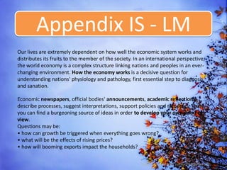 Appendix IS - LM
Our lives are extremely dependent on how well the economic system works and
distributes its fruits to the member of the society. In an international perspective,
the world economy is a complex structure linking nations and peoples in an ever-
changing environment. How the economy works is a decisive question for
understanding nations' physiology and pathology, first essential step to diagnosis
and sanation.

Economic newspapers, official bodies' announcements, academic reflections
describe processes, suggest interpretations, support policies and remedies. There
you can find a burgeoning source of ideas in order to develop your own point of
view.
Questions may be:
• how can growth be triggered when everything goes wrong?
• what will be the effects of rising prices?
• how will booming exports impact the households?

                                                        Dody Zulfikar SE MM, zulfikar76@yahoo.com
 