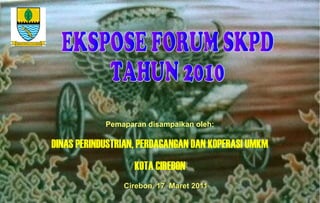 Cirebon, 17 Maret 2011Cirebon, 17 Maret 2011
Pemaparan disampaikan oleh:
DINAS PERINDUSTRIAN, PERDAGANGAN DAN KOPERASI UMKM
KOTA CIREBON
 