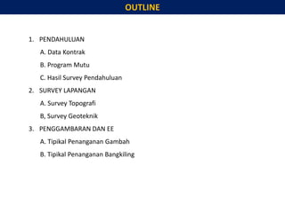 OUTLINE
1. PENDAHULUAN
A. Data Kontrak
B. Program Mutu
C. Hasil Survey Pendahuluan
2. SURVEY LAPANGAN
A. Survey Topografi
B, Survey Geoteknik
3. PENGGAMBARAN DAN EE
A. Tipikal Penanganan Gambah
B. Tipikal Penanganan Bangkiling
 
