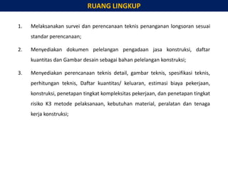 1. Melaksanakan survei dan perencanaan teknis penanganan longsoran sesuai
standar perencanaan;
2. Menyediakan dokumen pelelangan pengadaan jasa konstruksi, daftar
kuantitas dan Gambar desain sebagai bahan pelelangan konstruksi;
3. Menyediakan perencanaan teknis detail, gambar teknis, spesifikasi teknis,
perhitungan teknis, Daftar kuantitas/ keluaran, estimasi biaya pekerjaan,
konstruksi, penetapan tingkat kompleksitas pekerjaan, dan penetapan tingkat
risiko K3 metode pelaksanaan, kebutuhan material, peralatan dan tenaga
kerja konstruksi;
RUANG LINGKUP
 