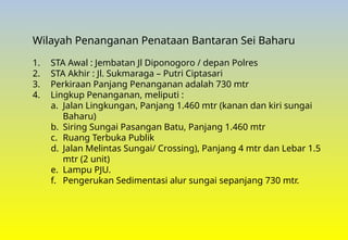 Wilayah Penanganan Penataan Bantaran Sei Baharu
1. STA Awal : Jembatan Jl Diponogoro / depan Polres
2. STA Akhir : Jl. Sukmaraga – Putri Ciptasari
3. Perkiraan Panjang Penanganan adalah 730 mtr
4. Lingkup Penanganan, meliputi :
a. Jalan Lingkungan, Panjang 1.460 mtr (kanan dan kiri sungai
Baharu)
b. Siring Sungai Pasangan Batu, Panjang 1.460 mtr
c. Ruang Terbuka Publik
d. Jalan Melintas Sungai/ Crossing), Panjang 4 mtr dan Lebar 1.5
mtr (2 unit)
e. Lampu PJU.
f. Pengerukan Sedimentasi alur sungai sepanjang 730 mtr.
 