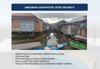 KONDISI EKSISTING PER SEGMEN
• SEDIMENTASI ALUR SUNGAI, PENDANGKALAN DAN
PENYEMPITAN
• PENYEMPITAN ALUR OLEH PERMUKIMAN
• SIRING EKSISTING TIDAK MENERUS
• TIANG TITIAN MENIMBULKAN SUMBATAN AKIBAT SAMPAH
 