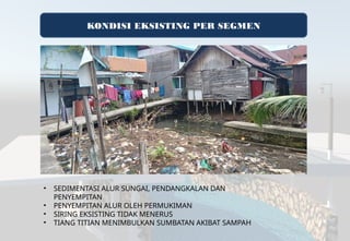 KONDISI EKSISTING PER SEGMEN
• SEDIMENTASI ALUR SUNGAI, PENDANGKALAN DAN
PENYEMPITAN
• PENYEMPITAN ALUR OLEH PERMUKIMAN
• SIRING EKSISTING TIDAK MENERUS
• TIANG TITIAN MENIMBULKAN SUMBATAN AKIBAT SAMPAH
 