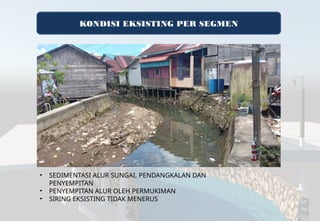KONDISI EKSISTING PER SEGMEN
• SEDIMENTASI ALUR SUNGAI, PENDANGKALAN DAN
PENYEMPITAN
• PENYEMPITAN ALUR OLEH PERMUKIMAN
• SIRING EKSISTING TIDAK MENERUS
 