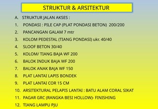 STRUKTUR & ARSITEKTUR
A. STRUKTUR JALAN AKSES :
1. PONDASI : PILE CAP (PLAT PONDASI BETON) 200/200
2. PANCANGAN GALAM 7 mtr
3. KOLOM PEDESTAL (TIANG PONDASI) ukr. 40/40
4. SLOOF BETON 30/40
5. KOLOM/ TIANG BAJA WF 200
6. BALOK INDUK BAJA WF 200
7. BALOK ANAK BAJA WF 150
8. PLAT LANTAI LAPIS BONDEK
9. PLAT LANTAI COR 15 CM
10. ARSITEKTURAL PELAPIS LANTAI : BATU ALAM CORAL SIKAT
11. PAGAR GRC (RANGKA BESI HOLLOW)- FINISHING
12. TIANG LAMPU PJU
 
