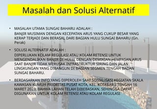 Masalah dan Solusi Alternatif
• MASALAH UTAMA SUNGAI BAHARU ADALAH :
BANJIR MUSIMAN DENGAN KECEPATAN ARUS YANG CUKUP BESAR YANG
KERAP TERJADI DAN BERASAL DARI BAGIAN HULU SUNGAI BAHARU (Gn.
Perak)
• SOLUSI ALTERNATIF ADALAH :
DIPERLUKAN KOLAM REGULASI ATAU KOLAM RETENSI UNTUK
MENGENDALIKAN BANJIR DI HULU, DENGAN DEMIKIAN HEMPASAN ARUS
SAAT BANJIR TIDAK MERUSAK INFRASTRUKTUR SIRING DAN JALAN
LINGKUNGAN YANG DIBANGUN DI BAGIAN SEGMEN TENGAH BADAN
SUNGAI BAHARU.
• BERDASARKAN INFO YANG DIPEROLEH SAAT SOSIALISASI KEGIATAN SKALA
KAWASAN KUMUH PRIORITAS PUSAT KOTA, KEL. KOTABARU TENGAH 16
MARET 2023, BAHWA LAHAN TELAH DIBEBASKAN, SEHINGGA DAPAT
DIGUNAKAN UNTUK KOLAM RETENSI ATAU KOLAM REGULASI
 