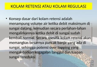 KOLAM RETENSI ATAU KOLAM REGULASI
• Konsep dasar dari kolam retensi adalah
menampung volume air ketika debit maksimum di
sungai datang, kemudian secara perlahan-lahan
mengalirkannya ketika debit di sungai sudah
kembali normal. Secara spesifik kolam retensi akan
memangkas besarnya puncak banjir yang ada di
sungai, sehingga potensi over topping yang
mengakibatkan kegagalan tanggul dan luapan
sungai tereduksi
 