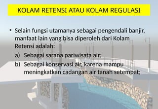 KOLAM RETENSI ATAU KOLAM REGULASI
• Selain fungsi utamanya sebagai pengendali banjir,
manfaat lain yang bisa diperoleh dari Kolam
Retensi adalah:
a) Sebagai sarana pariwisata air;
b) Sebagai konservasi air, karena mampu
meningkatkan cadangan air tanah setempat;
 