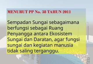 MENURUT PP No. 38 TAHUN 2011
Sempadan Sungai sebagaimana
berfungsi sebagai Ruang
Penyangga antara Ekosistem
Sungai dan Daratan, agar fungsi
sungai dan kegiatan manusia
tidak saling terganggu.
 