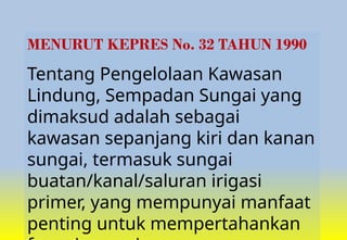 MENURUT KEPRES No. 32 TAHUN 1990
Tentang Pengelolaan Kawasan
Lindung, Sempadan Sungai yang
dimaksud adalah sebagai
kawasan sepanjang kiri dan kanan
sungai, termasuk sungai
buatan/kanal/saluran irigasi
primer, yang mempunyai manfaat
penting untuk mempertahankan
 