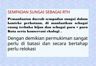 SEMPADAN SUNGAI SEBAGAI RTH
Pemanfaatan daerah sempadan sungai dalam
konteks perkotaan, di manfaatkan sebagai
ruang terbuka hijau dan sebagai paru – paru
Kota serta konservasi ekologi .
Dengan demikian permukiman sangat
perlu di batasi dan secara bertahap
perlu relokasi
 