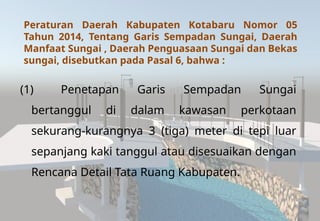 Peraturan Daerah Kabupaten Kotabaru Nomor 05
Tahun 2014, Tentang Garis Sempadan Sungai, Daerah
Manfaat Sungai , Daerah Penguasaan Sungai dan Bekas
sungai, disebutkan pada Pasal 6, bahwa :
(1) Penetapan Garis Sempadan Sungai
bertanggul di dalam kawasan perkotaan
sekurang-kurangnya 3 (tiga) meter di tepi luar
sepanjang kaki tanggul atau disesuaikan dengan
Rencana Detail Tata Ruang Kabupaten.
 