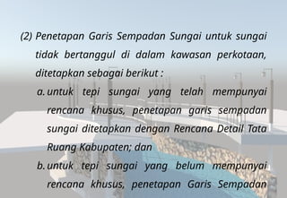 (2) Penetapan Garis Sempadan Sungai untuk sungai
tidak bertanggul di dalam kawasan perkotaan,
ditetapkan sebagai berikut :
a. untuk tepi sungai yang telah mempunyai
rencana khusus, penetapan garis sempadan
sungai ditetapkan dengan Rencana Detail Tata
Ruang Kabupaten; dan
b.untuk tepi sungai yang belum mempunyai
rencana khusus, penetapan Garis Sempadan
 