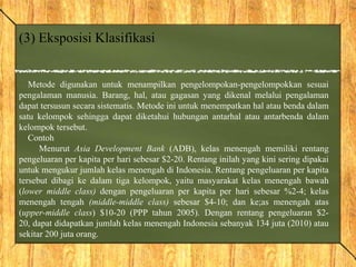 (3) Eksposisi Klasifikasi
Metode digunakan untuk menampilkan pengelompokan-pengelompokkan sesuai
pengalaman manusia. Barang, hal, atau gagasan yang dikenal melalui pengalaman
dapat tersusun secara sistematis. Metode ini untuk menempatkan hal atau benda dalam
satu kelompok sehingga dapat diketahui hubungan antarhal atau antarbenda dalam
kelompok tersebut.
Contoh
Menurut Asia Development Bank (ADB), kelas menengah memiliki rentang
pengeluaran per kapita per hari sebesar $2-20. Rentang inilah yang kini sering dipakai
untuk mengukur jumlah kelas menengah di Indonesia. Rentang pengeluaran per kapita
tersebut dibagi ke dalam tiga kelompok, yaitu masyarakat kelas menengah bawah
(lower middle class) dengan pengeluaran per kapita per hari sebesar %2-4; kelas
menengah tengah (middle-middle class) sebesar $4-10; dan ke;as menengah atas
(upper-middle class) $10-20 (PPP tahun 2005). Dengan rentang pengeluaran $2-
20, dapat didapatkan jumlah kelas menengah Indonesia sebanyak 134 juta (2010) atau
sekitar 200 juta orang.
 