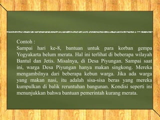 Contoh :
Sampai hari ke-8, bantuan untuk para korban gempa
Yogyakarta belum merata. Hal ini terlihat di beberapa wilayah
Bantul dan Jetis. Misalnya, di Desa Piyungan. Sampai saat
ini, warga Desa Piyungan hanya makan singkong. Mereka
mengambilnya dari beberapa kebun warga. Jika ada warga
yang makan nasi, itu adalah sisa-sisa beras yang mereka
kumpulkan di balik reruntuhan bangunan. Kondisi seperti ini
menunjukkan bahwa bantuan pemerintah kurang merata.
 