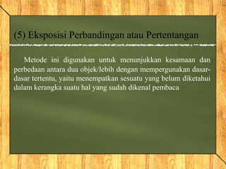 (5) Eksposisi Perbandingan atau Pertentangan
Metode ini digunakan untuk menunjukkan kesamaan dan
perbedaan antara dua objek/lebih dengan mempergunakan dasar-
dasar tertentu, yaitu menempatkan sesuatu yang belum diketahui
dalam kerangka suatu hal yang sudah dikenal pembaca
 