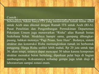 Contoh :
Sebenarnya, bukan hanya ITS yang menawarkan rumah instan sehat
untuk Aceh atau dikenal dengan Rumah ITS untuk Aceh (RI-A).
Pusat Penelitian dan Pengembangan Permukiman Departemen
Pekerjaan Umum juga menawarkan “Risha” alias Rumah Instan
Sederhana Sehat. Modelnya hampir sama, gampang dibongkar-
pasang, bahkan motonya “Pagi Pesan, Sore Huni”. Bedanya, sistem
struktur dan konstruksi Risha memungkinkan rumah ini berbentuk
panggung. Harga Risha sedikit lebih mahal, Rp 20 juta untuk tipe
36. akan tetapi, usianya dapat mencapai 50 tahun karena komponen
struktur memakai beton bertulang, diperkuat pelat baja di bagian
sambungannya. Kekuatannya terhadap gempa juga telah diuji di
laboratorium sampai zonasi enam.
 