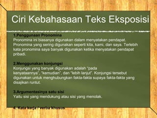 Ciri Kebahasaan Teks Eksposisi
1.Penggunaan Pronomina
Pronomina ini biasanya digunakan dalam menyatakan pendapat.
Pronomina yang sering digunakan seperti kita, kami, dan saya. Terlebih
kata pronomina saya banyak digunakan ketika menyatakan pendapat
pribadi.
2.Menggunakan konjungsi
Konjungsi yang banyak digunakan adalah “pada
kenyataannya”, “kemudian”, dan “lebih lanjut”. Konjungsi tersebut
digunakan untuk menghubungkan fakta-fakta supaya fakta-fakta yang
disajikan runtut.
3.Argumentasinya satu sisi
Yaitu sisi yang mendukung atau sisi yang menolak.
4. Kata kerja / verba khusus
 