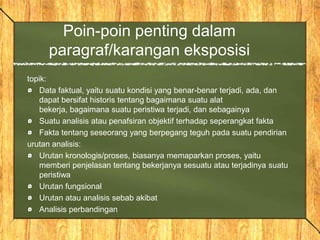 Poin-poin penting dalam
paragraf/karangan eksposisi
topik:
Data faktual, yaitu suatu kondisi yang benar-benar terjadi, ada, dan
dapat bersifat historis tentang bagaimana suatu alat
bekerja, bagaimana suatu peristiwa terjadi, dan sebagainya
Suatu analisis atau penafsiran objektif terhadap seperangkat fakta
Fakta tentang seseorang yang berpegang teguh pada suatu pendirian
urutan analisis:
Urutan kronologis/proses, biasanya memaparkan proses, yaitu
memberi penjelasan tentang bekerjanya sesuatu atau terjadinya suatu
peristiwa
Urutan fungsional
Urutan atau analisis sebab akibat
Analisis perbandingan
 