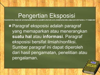 Pengertian Eksposisi
Paragraf eksposisi adalah paragraf
yang memaparkan atau menerangkan
suatu hal atau informasi. Paragraf
eksposisi bersifat ilmiah/nonfiksi.
Sumber paragraf ini dapat diperoleh
dari hasil pengamatan, penelitian atau
pengalaman.
 