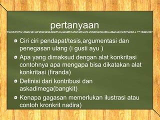 pertanyaan
Ciri ciri pendapat/tesis,argumentasi dan
penegasan ulang (i gusti ayu )
Apa yang dimaksud dengan alat konkritasi
contohnya apa mengapa bisa dikatakan alat
konkritasi (firanda)
Definisi dari kontribusi dan
askadimega(bangkit)
Kenapa gagasan memerlukan ilustrasi atau
contoh kronkrit nadira)
 