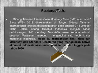 Pendapat/Tesis
Sidang Tahunan Internastioan Monetery Fund (IMF) atau World
Bank (WB) 2012 dilaksanakan di Tokyo. Sidang Tahunan
Internastional tersebut diselenggarakan pada tanggal 9-14 Oktober
2012. Dalam sidang tersebut Indonesia menjadi bahan
perbincangan. IMF membagi Newsletter resmi kepada seluruh
peserta. Newsletter tersebut mengangkat satu topik khsus
mengenai Indonesia. Media itu mengangkat hasil riset dari
Mckinsey dan Standard Chastered yang mengatakan bahwa
ekonomi Indonesia akan melampaui Jerman dan Inggris pada
tahun 2030.
 