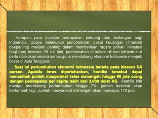 Harapan para investor merupakan peluang dan tantangan bagi
Indoensia. Upaya melakukan pencdalaman pasar keuangan (financial
deepening) menjadi penting dalam memberikan ragam pilihan investasi
bagi para investor. Di sisi lain, pembenahan di sektor rill dan infrastruktur
perlu dilakukan secara serius guna mendukung ekonomi Indonesia menjadi
besar di Asia Tenggara.
Saat ini pertumbuhan ekonomi Indonesia berada pada kisaran 5-6
persen. Apabila terus dipertahankan, kondisi tersebut dapat
menambah jumlah masyarakat kelas menengah hingga 96 juta orang
dengan pendapatan per kapita lebih dari 3.000 dolar AS. Apabila kita
mampu mendorong pertumbuhan hingga 7%, jumlah tersebut akan
bertambah lagi. Jumlah mesyarakat menengah akan mencapai 170 juta.
 