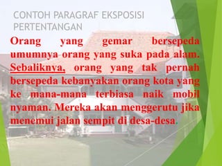CONTOH PARAGRAF EKSPOSISI
PERTENTANGAN

Orang
yang
gemar
bersepeda
umumnya orang yang suka pada alam.
Sebaliknya, orang yang tak pernah
bersepeda kebanyakan orang kota yang
ke mana-mana terbiasa naik mobil
nyaman. Mereka akan menggerutu jika
menemui jalan sempit di desa-desa.

 