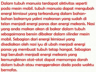 Dalam tubuh manusia terdapat aktivitas seperti
pada mesin mobil. tubuh manusia dapat mengubah
energi kimiawi yang terkandung dalam bahanbahan bakarnya yakni makanan yang sudah di
telan menjadi energi panas dan energi mekanis. Nasi
yang anda makan akan di bakar dalam tubuh
sebagaimana bensin dibakar dalam silinder mesin
mobil. Sebagian dari energi kimiawi yang
disediakan oleh nasi iyu di ubah menjadi energi
panas yg membuat tubuh tetap hangat. Sebagian
lagi berubah menjadi energi mekanis yang
kemungkinan otot-otot dapat memompa darah
dalam tubuh atau menggerakan dada pada waktu
bernafas.

 