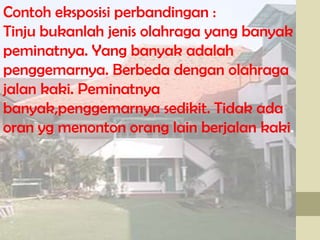 Contoh eksposisi perbandingan :
Tinju bukanlah jenis olahraga yang banyak
peminatnya. Yang banyak adalah
penggemarnya. Berbeda dengan olahraga
jalan kaki. Peminatnya
banyak,penggemarnya sedikit. Tidak ada
oran yg menonton orang lain berjalan kaki.

 