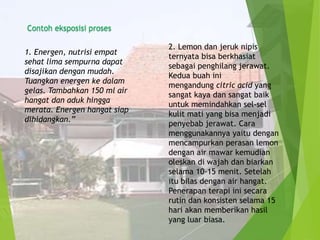 Contoh eksposisi proses
1. Energen, nutrisi empat
sehat lima sempurna dapat
disajikan dengan mudah.
Tuangkan energen ke dalam
gelas. Tambahkan 150 ml air
hangat dan aduk hingga
merata. Energen hangat siap
dihidangkan.”

2. Lemon dan jeruk nipis
ternyata bisa berkhasiat
sebagai penghilang jerawat.
Kedua buah ini
mengandung citric acid yang
sangat kaya dan sangat baik
untuk memindahkan sel-sel
kulit mati yang bisa menjadi
penyebab jerawat. Cara
menggunakannya yaitu dengan
mencampurkan perasan lemon
dengan air mawar kemudian
oleskan di wajah dan biarkan
selama 10-15 menit. Setelah
itu bilas dengan air hangat.
Penerapan terapi ini secara
rutin dan konsisten selama 15
hari akan memberikan hasil
yang luar biasa.

 