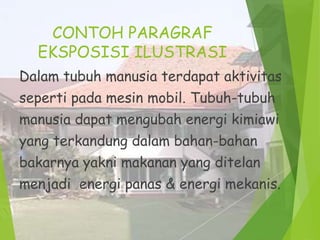 CONTOH PARAGRAF
EKSPOSISI ILUSTRASI
Dalam tubuh manusia terdapat aktivitas
seperti pada mesin mobil. Tubuh-tubuh
manusia dapat mengubah energi kimiawi
yang terkandung dalam bahan-bahan
bakarnya yakni makanan yang ditelan

menjadi energi panas & energi mekanis.

 