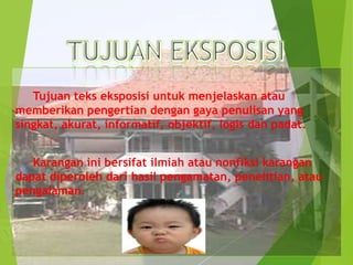 Tujuan teks eksposisi untuk menjelaskan atau
memberikan pengertian dengan gaya penulisan yang
singkat, akurat, informatif, objektif, logis dan padat.
Karangan ini bersifat ilmiah atau nonfiksi karangan
dapat diperoleh dari hasil pengamatan, penelitian, atau
pengalaman.

 