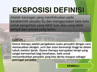 Adalah karangan yang memfokuskan pada
karakteristik sesuatu itu dan menggunakan kata-kata
untuk pengertian yang lebih luas atau yang lebih
sempit dari artinya yang lazim.
CONTOH :
Ozone therapy adalah pengobatan suatu penyakit dengan cara
memasukkan oksigen ,urni dan ozon berenergi tinggi ke dalam
tubuh melalui darah. Ozone therapy merupakan terapi yang
sangat bermanfaat bagi kesehatan, baik untuk
menyembuhkan penyakit yang kita derita maupun sebagai
pencegah penyakit.
KEMBALI

 