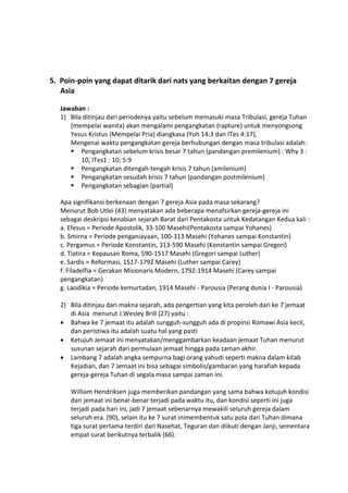 5. Poin-poin yang dapat ditarik dari nats yang berkaitan dengan 7 gereja
Asia
Jawaban :
1) Bila ditinjau dari periodenya yaitu sebelum memasuki masa Tribulasi, gereja Tuhan
(mempelai wanita) akan mengalami pengangkatan (rapture) untuk menyongsong
Yesus Kristus (Mempelai Pria) diangkasa (Yoh 14:3 dan ITes 4:17),
Mengenai waktu pengangkatan gereja berhubungan dengan masa tribulasi adalah:
 Pengangkatan sebelum krisis besar 7 tahun (pandangan premilenium) : Why 3 :
10, ITes1 : 10; 5:9
 Pengangkatan ditengah-tengah krisis 7 tahun (amilenium)
 Pengangkatan sesudah krisis 7 tahun (pandangan postmilenium)
 Pengangkatan sebagian (partial)
Apa signifikansi berkenaan dengan 7 gereja Asia pada masa sekarang?
Menurut Bob Utlei (43) menyatakan ada beberapa menafsirkan gereja-gereja ini
sebagai deskripsi kenabian sejarah Barat dari Pentakosta untuk Kedatangan Kedua kali :
a. Efesus = Periode Apostolik, 33-100 Masehi(Pentakosta sampai Yohanes)
b. Smirna = Periode penganiayaan, 100-313 Masehi (Yohanes sampai Konstantin)
c. Pergamus = Periode Konstantin, 313-590 Masehi (Konstantin sampai Gregori)
d. Tiatira = Kepausan Roma, 590-1517 Masehi (Gregori sampai Luther)
e. Sardis = Reformasi, 1517-1792 Masehi (Luther sampai Carey)
f. Filadelfia = Gerakan Misionaris Modern, 1792-1914 Masehi (Carey sampai
pengangkatan)
g. Laodikia = Periode kemurtadan, 1914 Masehi - Parousia (Perang dunia I - Parousia)
2) Bila ditinjau dari makna sejarah, ada pengertian yang kita peroleh dari ke 7 jemaat
di Asia menurut J.Wesley Brill (27) yaitu :
 Bahwa ke 7 jemaat itu adalah sungguh-sungguh ada di propinsi Romawi Asia kecil,
dan peristiwa itu adalah suatu hal yang pasti
 Ketujuh Jemaat ini menyatakan/menggambarkan keadaan jemaat Tuhan menurut
susunan sejarah dari permulaan jemaat hingga pada zaman akhir.
 Lambang 7 adalah angka sempurna bagi orang yahudi seperti makna dalam kitab
Kejadian, dan 7 Jemaat ini bisa sebagai simbolis/gambaran yang harafiah kepada
gereja-gereja Tuhan di segala masa sampai zaman ini.
William Hendriksen juga memberikan pandangan yang sama bahwa ketujuh kondisi
dari jemaat ini benar-benar terjadi pada waktu itu, dan kondisi seperti ini juga
terjadi pada hari ini, jadi 7 jemaat sebenarnya mewakili seluruh gereja dalam
seluruh era. (90), selain itu ke 7 surat inimembentuk satu pola dari Tuhan dimana
tiga surat pertama terdiri dari Nasehat, Teguran dan diikuti dengan Janji, sementara
empat surat berikutnya terbalik (66).
 
