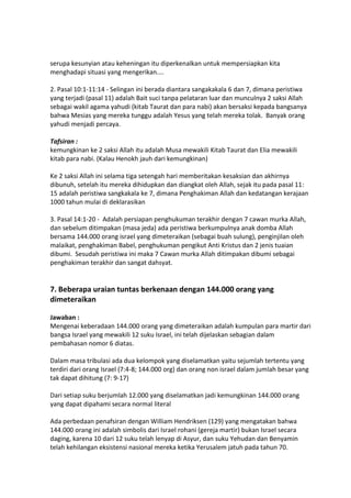 serupa kesunyian atau keheningan itu diperkenalkan untuk mempersiapkan kita
menghadapi situasi yang mengerikan....
2. Pasal 10:1-11:14 - Selingan ini berada diantara sangakakala 6 dan 7, dimana peristiwa
yang terjadi (pasal 11) adalah Bait suci tanpa pelataran luar dan munculnya 2 saksi Allah
sebagai wakil agama yahudi (kitab Taurat dan para nabi) akan bersaksi kepada bangsanya
bahwa Mesias yang mereka tunggu adalah Yesus yang telah mereka tolak. Banyak orang
yahudi menjadi percaya.
Tafsiran :
kemungkinan ke 2 saksi Allah itu adalah Musa mewakili Kitab Taurat dan Elia mewakili
kitab para nabi. (Kalau Henokh jauh dari kemungkinan)
Ke 2 saksi Allah ini selama tiga setengah hari memberitakan kesaksian dan akhirnya
dibunuh, setelah itu mereka dihidupkan dan diangkat oleh Allah, sejak itu pada pasal 11:
15 adalah peristiwa sangkakala ke 7, dimana Penghakiman Allah dan kedatangan kerajaan
1000 tahun mulai di deklarasikan
3. Pasal 14:1-20 - Adalah persiapan penghukuman terakhir dengan 7 cawan murka Allah,
dan sebelum ditimpakan (masa jeda) ada peristiwa berkumpulnya anak domba Allah
bersama 144.000 orang israel yang dimeteraikan (sebagai buah sulung), penginjilan oleh
malaikat, penghakiman Babel, penghukuman pengikut Anti Kristus dan 2 jenis tuaian
dibumi. Sesudah peristiwa ini maka 7 Cawan murka Allah ditimpakan dibumi sebagai
penghakiman terakhir dan sangat dahsyat.
7. Beberapa uraian tuntas berkenaan dengan 144.000 orang yang
dimeteraikan
Jawaban :
Mengenai keberadaan 144.000 orang yang dimeteraikan adalah kumpulan para martir dari
bangsa Israel yang mewakili 12 suku Israel, ini telah dijelaskan sebagian dalam
pembahasan nomor 6 diatas.
Dalam masa tribulasi ada dua kelompok yang diselamatkan yaitu sejumlah tertentu yang
terdiri dari orang Israel (7:4-8; 144.000 org) dan orang non israel dalam jumlah besar yang
tak dapat dihitung (7: 9-17)
Dari setiap suku berjumlah 12.000 yang diselamatkan jadi kemungkinan 144.000 orang
yang dapat dipahami secara normal literal
Ada perbedaan penafsiran dengan William Hendriksen (129) yang mengatakan bahwa
144.000 orang ini adalah simbolis dari Israel rohani (gereja martir) bukan Israel secara
daging, karena 10 dari 12 suku telah lenyap di Asyur, dan suku Yehudan dan Benyamin
telah kehilangan eksistensi nasional mereka ketika Yerusalem jatuh pada tahun 70.
 