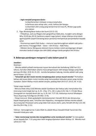 - Ingin menjadi penguasa dunia :
Ia diperkenankan melawan orang-orang kudus
Ia berkuasa atas setiap suku, umat, bahasa dan bangsa
Ia disembah oleh orang yang tak beriman di masa PL, PB dan juga pada
pra-ciptaan
2. Figur Binatang Besar kedua dari bumi (13:11-15)
- Pribadinya, asal usul Negara dan geografinya tidak jelas, mungkin sama dengan
Why 19:20 dan 20:10, berbicara seperti naga (setan), tetapi sifatnya mirip tokoh
agama/politik (seperti binatang besar pertama) memperkuat penyembahan kepada
setan
- Peranannya seperti Roh Kudus – menurut saya kemungkinan adalah nabi palsu -
jadi meniru Tritunggal Allah : Setan – Anti Kristus – Nabi Palsu.
- Diktator dunia, Menguasai ekonomi dunia melalui sistem perdagangan dengan
memakai tanda di tangan dan dahi (666) sebagai tanda pengikut Anti Kristus
9. Beberapa pandangan mengenai 2 saksi dalam pasal 11
Jawaban :
Deskripsi :
- Mereka adalah pribadi mempunyai tujuan bernubuat dan berkabung 1260 hari (3,5
tahun), Injil akan diberitakan selama masa penganiayaan oleh bangsa-bangsa yang tidak
percaya (lih.Mat. 24:8-14, 21-22). mereka berpakaian kabung, mereka adalah nabi yang
penuh kuasa (11:3,6)
- "keluarlah api dari mulut mereka menghanguskan semua musuh mereka" Perhatikan
bahwa ada kuasa dalam mulut mereka yang menunjukkan kekuatan pesan yang mereka
nyatakan. Dalam Wahyu mulut adalah senjata, pedang lidah (lih.9:17; 19:15; Ibr. 4:12).
Tetapi siapa mereka?
- Menurut Bob Utley (116) Mereka adalah Gambaran dari kedua saksi menyiratkan Elia
(menutup mulut langit dari ay. 6, lih. 1 Raj. 17:1, 18:1; Lukas 4:25; Yak. 5: 17) dan Musa
(mengubah air menjadi darah dari ay. 6, lih. Kel. 7:17-19). Keduanya muncul dihadapan
Yesus di gunung Transfigurasi (lih.Mat. 17:4).
- Tetapi menurut Kitab apokaliptik intertestamental I Henokh 90:31 dan dimana dua
bapak-bapak gereja awal, Tertullian dan Hippolitus, menegaskan bahwa mereka adalah
dua orang dari Perjanjian Lama yang tidak mati secara alami, yaitu Henokh (lih.Kej 5:21-24)
dan Elia (lih.II Raj. 2:11).
Tafsiran : kemungkinan ke 2 saksi Allah itu adalah Musa mewakili Kitab Taurat dan Elia
mewakili kitab para nabi.
- "akan memerangi mereka dan mengalahkan serta membunuh mereka" Ini merupakan
acuan kepada Dan. 7:21 yang akan lebih lengkap dijelaskan dalam Wahyu 13. Mereka mati
sahid (11:7-10)
 