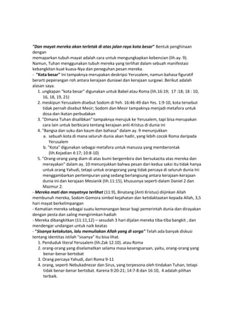 "Dan mayat mereka akan terletak di atas jalan raya kota besar" Bentuk penghinaan
dengan
memaparkan tubuh mayat adalah cara untuk mengungkapkan kebencian (lih.ay. 9).
Namun, Tuhan menggunakan tubuh mereka yang terlihat dalam sebuah manifestasi
kebangkitan kuat kuasa-Nya dan peneguhan pesan mereka.
- "Kota besar" Ini tampaknya merupakan deskripsi Yerusalem, namun bahasa figuratif
berarti peperangan roh antara kerajaan duniawi dan kerajaan surgawi. Berikut adalah
alasan saya.
1. ungkapan “kota besar" digunakan untuk Babel atau Roma (lih.16:19; 17 :18; 18 : 10,
16, 18, 19, 21)
2. meskipun Yerusalem disebut Sodom di Yeh. 16:46-49 dan Yes. 1:9-10, kota tersebut
tidak pernah disebut Mesir; Sodom dan Mesir tampaknya menjadi metafora untuk
dosa dan ikatan perbudakan
3. "Dimana Tuhan disalibkan" tampaknya merujuk ke Yerusalem, tapi bisa merupakan
cara lain untuk berbicara tentang kerajaan anti-Kristus di dunia ini
4. "Bangsa dan suku dan kaum dan bahasa" dalam ay. 9 menunjukkan
a. sebuah kota di mana seluruh dunia akan hadir, yang lebih cocok Roma daripada
Yerusalem
b. "Kota" digunakan sebagai metafora untuk manusia yang memberontak
(lih.Kejadian 4:17; 10:8-10)
5. "Orang-orang yang diam di atas bumi bergembira dan bersukacita atas mereka dan
merayakan" dalam ay. 10 menunjukkan bahwa pesan dari kedua saksi itu tidak hanya
untuk orang Yahudi, tetapi untuk orangorang yang tidak percaya di seluruh dunia Ini
menggambarkan pertempuran yang sedang berlangsung antara kerajaan-kerajaan
dunia ini dan kerajaan Mesianik (lih.11:15), khususnya seperti dalam Daniel 2 dan
Mazmur 2.
- Mereka mati dan mayatnya terlihat (11:9), Binatang (Anti Kristus) diijinkan Allah
membunuh mereka, Sodom Gomora simbol kejahatan dan ketidaktaatan kepada Allah, 3,5
hari mayat berkelimpangan
- Kematian mereka sebagai suatu kemenangan besar bagi pemerintah dunia dan dirayakan
dengan pesta dan saling mengirimkan hadiah
- Mereka dibangkitkan (11:11,12) – sesudah 3 hari dijalan mereka tiba-tiba bangkit , dan
mendengar undangan untuk naik keatas
- "Sisanya ketakutan, lalu memuliakan Allah yang di sorga" Telah ada banyak diskusi
tentang identitas istilah "sisanya" Itu bisa lihat.
1. Penduduk literal Yerusalem (lih.Zak 12:10). atau Roma
2. orang-orang yang diselamatkan selama masa kesengsaraan, yaitu, orang-orang yang
benar-benar bertobat
3. Orang percaya Yahudi, dari Roma 9-11
4. orang, seperti Nebukadnezar dan Sirus, yang terpesona oleh tindakan Tuhan, tetapi
tidak benar-benar bertobat. Karena 9:20-21; 14:7-8 dan 16:10, 4 adalah pilihan
terbaik.
 