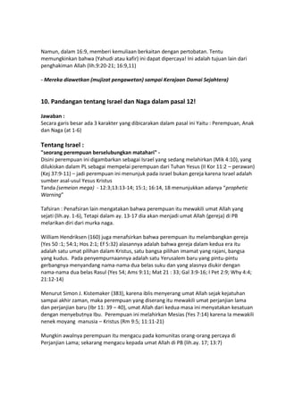 Namun, dalam 16:9, memberi kemuliaan berkaitan dengan pertobatan. Tentu
memungkinkan bahwa (Yahudi atau kafir) ini dapat dipercaya! Ini adalah tujuan lain dari
penghakiman Allah (lih.9:20-21; 16:9,11)
- Mereka diawetkan (mujizat pengawetan) sampai Kerajaan Damai Sejahtera)
10. Pandangan tentang Israel dan Naga dalam pasal 12!
Jawaban :
Secara garis besar ada 3 karakter yang dibicarakan dalam pasal ini Yaitu : Perempuan, Anak
dan Naga (at 1-6)
Tentang Israel :
"seorang perempuan berselubungkan matahari" -
Disini perempuan ini digambarkan sebagai Israel yang sedang melahirkan (Mik 4:10), yang
dilukiskan dalam PL sebagai mempelai perempuan dari Tuhan Yesus (II Kor 11:2 – perawan)
(Kej 37:9-11) – jadi perempuan ini menunjuk pada israel bukan gereja karena Israel adalah
sumber asal-usul Yesus Kristus
Tanda (semeion mega) - 12:3;13:13-14; 15:1; 16:14, 18 menunjukkan adanya “prophetic
Warning”
Tafsiran : Penafsiran lain mengatakan bahwa perempuan itu mewakili umat Allah yang
sejati (lih.ay. 1-6), Tetapi dalam ay. 13-17 dia akan menjadi umat Allah (gereja) di PB
melarikan diri dari murka naga.
William Hendriksen (160) juga menafsirkan bahwa perempuan itu melambangkan gereja
(Yes 50 :1; 54:1; Hos 2:1; Ef 5:32) alasannya adalah bahwa gereja dalam kedua era itu
adalah satu umat pilihan dalam Kristus, satu bangsa pilihan imamat yang rajani, bangsa
yang kudus. Pada penyempurnaannya adalah satu Yerusalem baru yang pintu-pintu
gerbangnya menyandang nama-nama dua belas suku dan yang alasnya diukir dengan
nama-nama dua belas Rasul (Yes 54; Ams 9:11; Mat 21 : 33; Gal 3:9-16; I Pet 2:9; Why 4:4;
21:12-14)
Menurut Simon J. Kistemaker (383), karena iblis menyerang umat Allah sejak kejatuhan
sampai akhir zaman, maka perempuan yang diserang itu mewakili umat perjanjian lama
dan perjanjian baru (Ibr 11: 39 – 40), umat Allah dari kedua masa ini menyatakan kesatuan
dengan menyebutnya Ibu. Perempuan ini melahirkan Mesias (Yes 7:14) karena Ia mewakili
nenek moyang manusia – Kristus (Rm 9:5; 11:11-21)
Mungkin awalnya perempuan itu mengacu pada komunitas orang-orang percaya di
Perjanjian Lama; sekarang mengacu kepada umat Allah di PB (lih.ay. 17; 13:7)
 