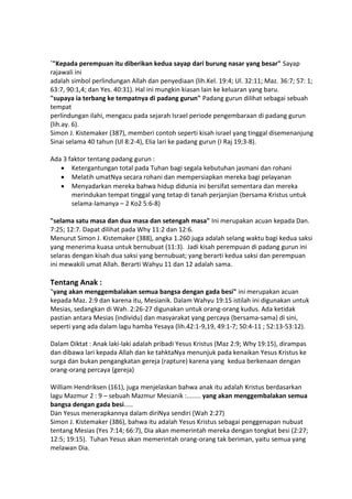 `"Kepada perempuan itu diberikan kedua sayap dari burung nasar yang besar" Sayap
rajawali ini
adalah simbol perlindungan Allah dan penyediaan (lih.Kel. 19:4; Ul. 32:11; Maz. 36:7; 57: 1;
63:7, 90:1,4; dan Yes. 40:31). Hal ini mungkin kiasan lain ke keluaran yang baru.
"supaya ia terbang ke tempatnya di padang gurun" Padang gurun dilihat sebagai sebuah
tempat
perlindungan ilahi, mengacu pada sejarah Israel periode pengembaraan di padang gurun
(lih.ay. 6).
Simon J. Kistemaker (387), memberi contoh seperti kisah israel yang tinggal disemenanjung
Sinai selama 40 tahun (Ul 8:2-4), Elia lari ke padang gurun (I Raj 19;3-8).
Ada 3 faktor tentang padang gurun :
 Ketergantungan total pada Tuhan bagi segala kebutuhan jasmani dan rohani
 Melatih umatNya secara rohani dan mempersiapkan mereka bagi pelayanan
 Menyadarkan mereka bahwa hidup didunia ini bersifat sementara dan mereka
merindukan tempat tinggal yang tetap di tanah perjanjian (bersama Kristus untuk
selama-lamanya – 2 Ko2 5:6-8)
"selama satu masa dan dua masa dan setengah masa" Ini merupakan acuan kepada Dan.
7:25; 12:7. Dapat dilihat pada Why 11:2 dan 12:6.
Menurut Simon J. Kistemaker (388), angka 1.260 juga adalah selang waktu bagi kedua saksi
yang menerima kuasa untuk bernubuat (11:3). Jadi kisah perempuan di padang gurun ini
selaras dengan kisah dua saksi yang bernubuat; yang berarti kedua saksi dan perempuan
ini mewakili umat Allah. Berarti Wahyu 11 dan 12 adalah sama.
Tentang Anak :
"yang akan menggembalakan semua bangsa dengan gada besi" ini merupakan acuan
kepada Maz. 2:9 dan karena itu, Mesianik. Dalam Wahyu 19:15 istilah ini digunakan untuk
Mesias, sedangkan di Wah. 2:26-27 digunakan untuk orang-orang kudus. Ada ketidak
pastian antara Mesias (individu) dan masyarakat yang percaya (bersama-sama) di sini,
seperti yang ada dalam lagu hamba Yesaya (lih.42:1-9,19, 49:1-7; 50:4-11 ; 52:13-53:12).
Dalam Diktat : Anak laki-laki adalah pribadi Yesus Kristus (Maz 2:9; Why 19:15), dirampas
dan dibawa lari kepada Allah dan ke tahktaNya menunjuk pada kenaikan Yesus Kristus ke
surga dan bukan pengangkatan gereja (rapture) karena yang kedua berkenaan dengan
orang-orang percaya (gereja)
William Hendriksen (161), juga menjelaskan bahwa anak itu adalah Kristus berdasarkan
lagu Mazmur 2 : 9 – sebuah Mazmur Mesianik :........ yang akan menggembalakan semua
bangsa dengan gada besi.....
Dan Yesus menerapkannya dalam diriNya sendiri (Wah 2:27)
Simon J. Kistemaker (386), bahwa itu adalah Yesus Kristus sebagai penggenapan nubuat
tentang Mesias (Yes 7:14; 66:7), Dia akan memerintah mereka dengan tongkat besi (2:27;
12:5; 19:15). Tuhan Yesus akan memerintah orang-orang tak beriman, yaitu semua yang
melawan Dia.
 