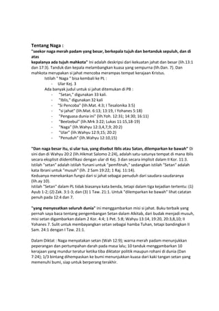 Tentang Naga :
"seekor naga merah padam yang besar, berkepala tujuh dan bertanduk sepuluh, dan di
atas
kepalanya ada tujuh mahkota" Ini adalah deskripsi dari kekuatan jahat dan besar (lih.13:1
dan 17:3). Tanduk dan kepala melambangkan kuasa yang sempurna (lih.Dan. 7). Dan
mahkota merupakan si jahat mencoba merampas tempat kerajaan Kristus.
Istilah " Naga " bisa kembali ke PL :
- Ular Kej. 3
Ada banyak judul untuk si jahat ditemukan di PB :
- "Setan," digunakan 33 kali.
- "Iblis," digunakan 32 kali
- "Si Pencoba" (lih.Mat. 4:3; I Tesalonika 3:5)
- "si jahat" (lih.Mat. 6:13; 13:19, I Yohanes 5:18)
- "Penguasa dunia ini" (lih.Yoh. 12:31; 14:30; 16:11)
- "Beelzebul" (lih.Mrk 3:22; Lukas 11:15,18-19)
- "Naga" (lih.Wahyu 12:3,4,7,9; 20:2)
- "Ular" (lih.Wahyu 12:9,15; 20:2)
- "Penuduh" (lih.Wahyu 12:10,15)
"Dan naga besar itu, si ular tua, yang disebut Iblis atau Satan, dilemparkan ke bawah" Di
sini dan di Wahyu 20:2 (lih.Hikmat Salomo 2:24), adalah satu-satunya tempat di mana Iblis
secara eksplisit diidentifikasi dengan ular di Kej. 3 dan secara implisit dalam II Kor. 11:3.
Istilah "setan" adalah istilah Yunani untuk "pemfitnah," sedangkan istilah "Setan" adalah
kata Ibrani untuk "musuh" (lih. 2 Sam 19:22; 1 Raj. 11:14).
Keduanya menekankan fungsi dari si jahat sebagai penuduh dari saudara-saudaranya
(lih.ay 10).
Istilah "Setan" dalam PL tidak biasanya kata benda, tetapi dalam tiga kejadian tertentu: (1)
Ayub 1-2; (2) Zak. 3:1-3; dan (3) 1 Taw. 21:1. Untuk "dilemparkan ke bawah" lihat catatan
penuh pada 12:4 dan 7.
"yang menyesatkan seluruh dunia" ini menggambarkan misi si jahat. Buku terbaik yang
pernah saya baca tentang pengembangan Setan dalam Alkitab, dari budak menjadi musuh,
misi setan digambarkan dalam 2 Kor. 4:4; 1 Pet. 5:8; Wahyu 13:14, 19:20, 20:3,8,10; II
Yohanes 7. Sulit untuk membayangkan setan sebagai hamba Tuhan, tetapi bandingkan II
Sam. 24:1 dengan I Taw. 21:1.
Dalam Diktat : Naga menyatakan setan (Wah 12:9); warna merah padam menunjukkan
peperangan dan pertumpahan darah pada masa lalu; 10 tanduk menggambarkan 10
kerajaan yang mundur teratur ketika tiba diktator politik maupun rohani di dunia (Dan
7:24); 1/3 bintang dihempaskan ke bumi menunjukkan kuasa dari kaki tangan setan yang
memenuhi bumi, siap untuk berperang terakhir.
 