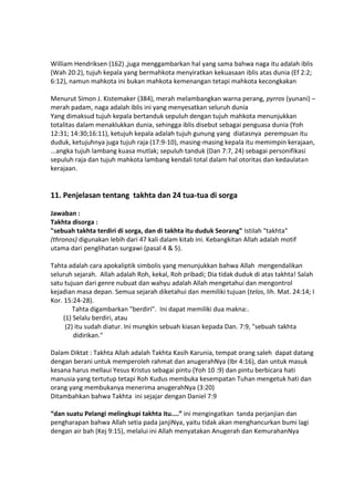 William Hendriksen (162) ,juga menggambarkan hal yang sama bahwa naga itu adalah iblis
(Wah 20:2), tujuh kepala yang bermahkota menyiratkan kekuasaan iblis atas dunia (Ef 2:2;
6:12), namun mahkota ini bukan mahkota kemenangan tetapi mahkota kecongkakan
Menurut Simon J. Kistemaker (384), merah melambangkan warna perang, pyrros (yunani) –
merah padam, naga adalah iblis ini yang menyesatkan seluruh dunia
Yang dimaksud tujuh kepala bertanduk sepuluh dengan tujuh mahkota menunjukkan
totalitas dalam menaklukkan dunia, sehingga iblis disebut sebagai penguasa dunia (Yoh
12:31; 14:30;16:11), ketujuh kepala adalah tujuh gunung yang diatasnya perempuan itu
duduk, ketujuhnya juga tujuh raja (17:9-10), masing-masing kepala itu memimpin kerajaan,
...angka tujuh lambang kuasa mutlak; sepuluh tanduk (Dan 7:7, 24) sebagai personifikasi
sepuluh raja dan tujuh mahkota lambang kendali total dalam hal otoritas dan kedaulatan
kerajaan.
11. Penjelasan tentang takhta dan 24 tua-tua di sorga
Jawaban :
Takhta disorga :
"sebuah takhta terdiri di sorga, dan di takhta itu duduk Seorang" Istilah "takhta"
(thronos) digunakan lebih dari 47 kali dalam kitab ini. Kebangkitan Allah adalah motif
utama dari penglihatan surgawi (pasal 4 & 5).
Tahta adalah cara apokaliptik simbolis yang menunjukkan bahwa Allah mengendalikan
seluruh sejarah. Allah adalah Roh, kekal, Roh pribadi; Dia tidak duduk di atas takhta! Salah
satu tujuan dari genre nubuat dan wahyu adalah Allah mengetahui dan mengontrol
kejadian masa depan. Semua sejarah diketahui dan memiliki tujuan (telos, lih. Mat. 24:14; I
Kor. 15:24-28).
Tahta digambarkan "berdiri". Ini dapat memiliki dua makna:.
(1) Selalu berdiri, atau
(2) itu sudah diatur. Ini mungkin sebuah kiasan kepada Dan. 7:9, "sebuah takhta
didirikan."
Dalam Diktat : Takhta Allah adalah Takhta Kasih Karunia, tempat orang saleh dapat datang
dengan berani untuk memperoleh rahmat dan anugerahNya (Ibr 4:16), dan untuk masuk
kesana harus mellaui Yesus Kristus sebagai pintu (Yoh 10 :9) dan pintu berbicara hati
manusia yang tertutup tetapi Roh Kudus membuka kesempatan Tuhan mengetuk hati dan
orang yang membukanya menerima anugerahNya (3:20)
Ditambahkan bahwa Takhta ini sejajar dengan Daniel 7:9
“dan suatu Pelangi melingkupi takhta itu....” ini mengingatkan tanda perjanjian dan
pengharapan bahwa Allah setia pada janjiNya, yaitu tidak akan menghancurkan bumi lagi
dengan air bah (Kej 9:15), melalui ini Allah menyatakan Anugerah dan KemurahanNya
 