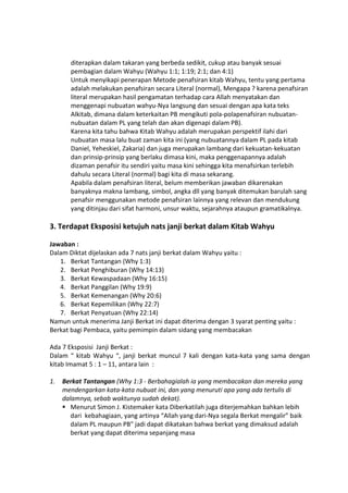 diterapkan dalam takaran yang berbeda sedikit, cukup atau banyak sesuai
pembagian dalam Wahyu (Wahyu 1:1; 1:19; 2:1; dan 4:1)
Untuk menyikapi penerapan Metode penafsiran kitab Wahyu, tentu yang pertama
adalah melakukan penafsiran secara Literal (normal), Mengapa ? karena penafsiran
literal merupakan hasil pengamatan terhadap cara Allah menyatakan dan
menggenapi nubuatan wahyu-Nya langsung dan sesuai dengan apa kata teks
Alkitab, dimana dalam keterkaitan PB mengikuti pola-polapenafsiran nubuatan-
nubuatan dalam PL yang telah dan akan digenapi dalam PB).
Karena kita tahu bahwa Kitab Wahyu adalah merupakan perspektif ilahi dari
nubuatan masa lalu buat zaman kita ini (yang nubuatannya dalam PL pada kitab
Daniel, Yeheskiel, Zakaria) dan juga merupakan lambang dari kekuatan-kekuatan
dan prinsip-prinsip yang berlaku dimasa kini, maka penggenapannya adalah
dizaman penafsir itu sendiri yaitu masa kini sehingga kita menafsirkan terlebih
dahulu secara Literal (normal) bagi kita di masa sekarang.
Apabila dalam penafsiran literal, belum memberikan jawaban dikarenakan
banyaknya makna lambang, simbol, angka dll yang banyak ditemukan barulah sang
penafsir menggunakan metode penafsiran lainnya yang relevan dan mendukung
yang ditinjau dari sifat harmoni, unsur waktu, sejarahnya ataupun gramatikalnya.
3. Terdapat Eksposisi ketujuh nats janji berkat dalam Kitab Wahyu
Jawaban :
Dalam Diktat dijelaskan ada 7 nats janji berkat dalam Wahyu yaitu :
1. Berkat Tantangan (Why 1:3)
2. Berkat Penghiburan (Why 14:13)
3. Berkat Kewaspadaan (Why 16:15)
4. Berkat Panggilan (Why 19:9)
5. Berkat Kemenangan (Why 20:6)
6. Berkat Kepemilikan (Why 22:7)
7. Berkat Penyatuan (Why 22:14)
Namun untuk menerima Janji Berkat ini dapat diterima dengan 3 syarat penting yaitu :
Berkat bagi Pembaca, yaitu pemimpin dalam sidang yang membacakan
Ada 7 Eksposisi Janji Berkat :
Dalam “ kitab Wahyu “, janji berkat muncul 7 kali dengan kata-kata yang sama dengan
kitab Imamat 5 : 1 – 11, antara lain :
1. Berkat Tantangan (Why 1:3 - Berbahagialah ia yang membacakan dan mereka yang
mendengarkan kata-kata nubuat ini, dan yang menuruti apa yang ada tertulis di
dalamnya, sebab waktunya sudah dekat).
 Menurut Simon J. Kistemaker kata Diberkatilah juga diterjemahkan bahkan lebih
dari kebahagiaan, yang artinya “Allah yang dari-Nya segala Berkat mengalir” baik
dalam PL maupun PB" jadi dapat dikatakan bahwa berkat yang dimaksud adalah
berkat yang dapat diterima sepanjang masa
 
