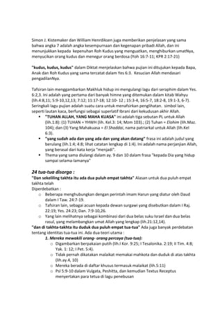Simon J. Kistemaker dan William Henrdiksen juga memberikan penjelasan yang sama
bahwa angka 7 adalah angka kesempurnaan dan kegenapan pribadi Allah, dan ini
menunjukkan kepada kepenuhan Roh Kudus yang menguatkan, menghiburkan umatNya,
menyucikan orang kudus dan menegur orang berdosa (Yoh 16:7-11; KPR 2:17-21)
"kudus, kudus, kudus" dalam Diktat menjelaskan bahwa pujian ini ditujukan kepada Bapa,
Anak dan Roh Kudus yang sama tercatat dalam Yes 6:3. Kesucian Allah mendasari
pengadilanNya.
Tafsiran lain menggambarkan Makhluk hidup ini mengulangi lagu dari seraphim dalam Yes.
6:2,3. Ini adalah yang pertama dari banyak himne yang ditemukan dalam kitab Wahyu
(lih.4:8,11; 5:9-10,12,13; 7:12; 11:17-18; 12:10- 12 ; 15:3-4, 16:5-7, 18:2-8, 19:1-3, 6-7).
Seringkali lagu pujian adalah suatu cara untuk menafsirkan penglihatan. simbol lain,
seperti lautan kaca, berfungsi sebagai superlatif Ibrani dari kekudusan akhir Allah.
 "TUHAN ALLAH, YANG MAHA KUASA" ini adalah tiga sebutan PL untuk Allah
(lih.1:8): (1) TUHAN = YHWH (lih. Kel.3: 14; Mzm 103).; (2) Tuhan = Elohim (lih.Maz.
104); dan (3) Yang Mahakuasa = El Shaddai, nama patriarkal untuk Allah (lih.Kel
6:3).
 "yang sudah ada dan yang ada dan yang akan datang" frasa ini adalah judul yang
berulang (lih.1:4; 4:8; lihat catatan lengkap di 1:4). Ini adalah nama perjanjian Allah,
yang berasal dari kata kerja "menjadi".
 Thema yang sama diulangi dalam ay. 9 dan 10 dalam frasa "kepada Dia yang hidup
sampai selama-lamanya"
24 tua-tua disorga :
"Dan sekeliling takhta itu ada dua puluh empat takhta" Alasan untuk dua puluh empat
takhta telah
Diperdebatkan :
o Beberapa menghubungkan dengan perintah imam Harun yang diatur oleh Daud
dalam I Taw. 24:7-19.
o Tafsiran lain, sebagai acuan kepada dewan surgawi yang disebutkan dalam I Raj.
22:19; Yes. 24:23; Dan. 7:9-10,26.
o Yang lain melihatnya sebagai kombinasi dari dua belas suku Israel dan dua belas
rasul, yang melambangkan umat Allah yang lengkap (lih.21:12,14).
"dan di takhta-takhta itu duduk dua puluh empat tua-tua" Ada juga banyak perdebatan
tentang identitas tua-tua ini. Ada dua teori utama :
1. Mereka mewakili orang- orang percaya (tua-tua):
o Digambarkan berpakaian putih (lih.I Kor. 9:25; I Tesalonika. 2:19; II Tim. 4:8;
Yak. 1: 12; I Pet. 5:4).
o Tidak pernah dikatakan malaikat memakai mahkota dan duduk di atas takhta
(lih.ay.4, 10)
o Mereka berada di daftar khusus termasuk malaikat (lih.5:11)
o Psl 5:9-10 dalam Vulgata, Peshitta, dan kemudian Textus Receptus
menyertakan para tetua di lagu penebusan
 